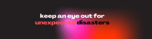 keep an eye out for unecpected disasters